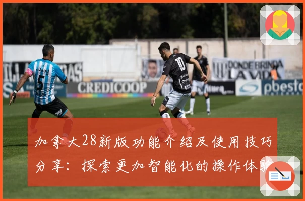 加拿大28新版功能介绍及使用技巧分享：探索更加智能化的操作体验